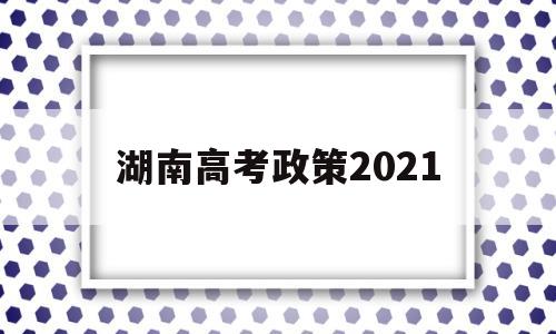 湖南高考政策2021,湖南高考政策改革方案2021