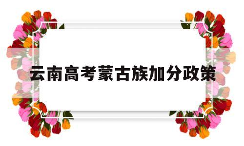 云南高考蒙古族加分政策 云南省少数民族考生高考加分政策