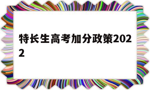 特长生高考加分政策2022,特长生高考加分政策有哪项2021