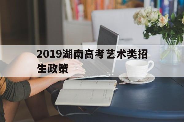2019湖南高考艺术类招生政策,湖南省2020年艺术类专业招生工作实施办法