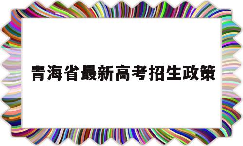 青海省最新高考招生政策 青海省现行普通高考报名录取政策解读