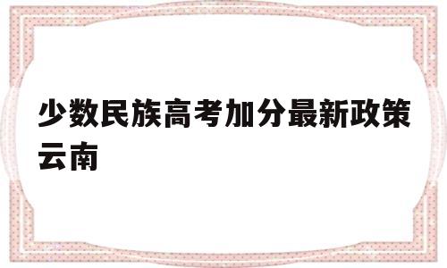 少数民族高考加分最新政策云南,云南省少数民族考生高考加分政策