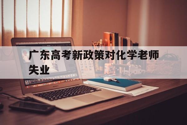 包含广东高考新政策对化学老师失业的词条