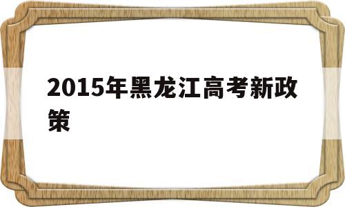 关于2015年黑龙江高考新政策的信息