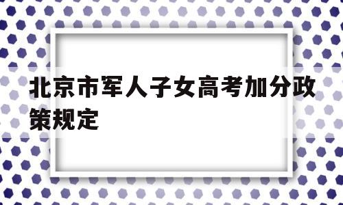 北京市军人子女高考加分政策规定,军人子女高考加分政策2020北京