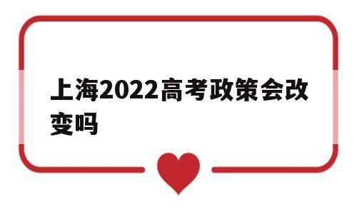 上海2022高考政策会改变吗,2022上海高考改革最新方案是简单了吗