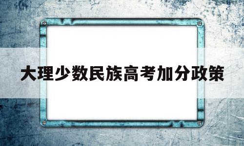 大理少数民族高考加分政策 大理州高寒山区少数民族加分