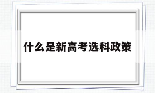 什么是新高考选科政策,新高考政策高一就得选科吗