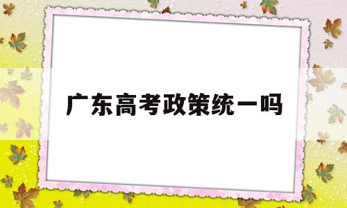 广东高考政策统一吗,广东省内是否统一高考