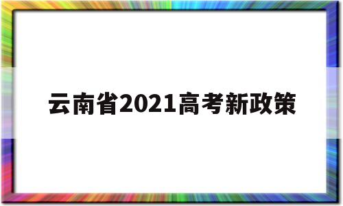 云南省2021高考新政策,云南省2021年高考招生政策