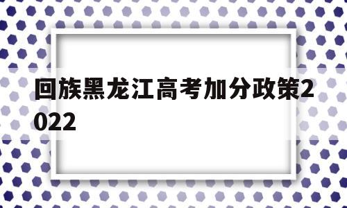 回族黑龙江高考加分政策2022 黑龙江农村户口高考加分政策2021