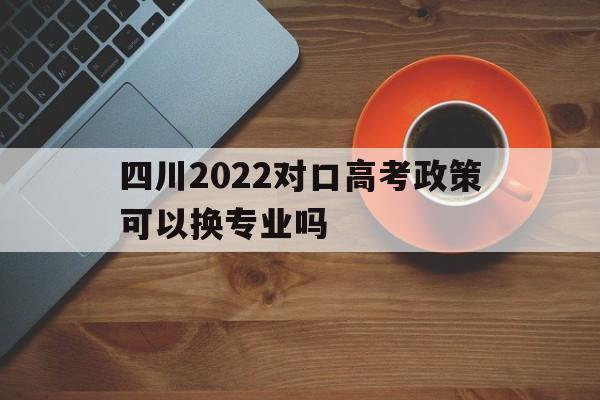 四川2022对口高考政策可以换专业吗 四川2021年对口高考可以考哪些专科学校