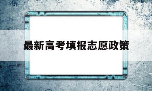 最新高考填报志愿政策,新高考政策报志愿的规则