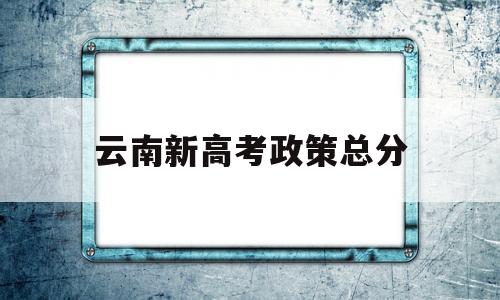 云南新高考政策总分 云南省今年的高考政策及安排