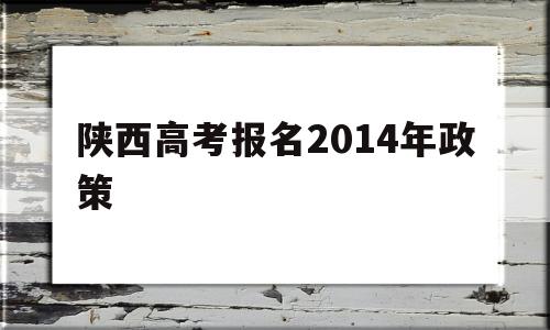 陕西高考报名2014年政策 陕西2022年高考报名及条件