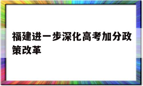 福建进一步深化高考加分政策改革,2021年福建省高考加分政策最新改革方案