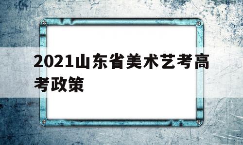 2021山东省美术艺考高考政策 2021年高考美术艺考录取分数线