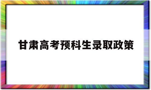 甘肃高考预科生录取政策,甘肃省预科班招生有什么条件