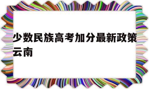 少数民族高考加分最新政策云南 云南少数民族高考加分政策2019