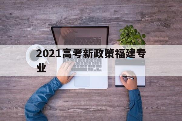 2021高考新政策福建专业 福建省2021年高考填报专业