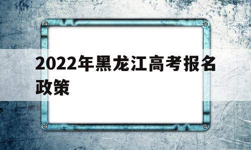 2022年黑龙江高考报名政策 2022年黑龙江省高考报名时间