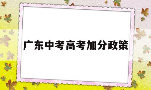 广东中考高考加分政策,广东中考加分政策是怎么样的