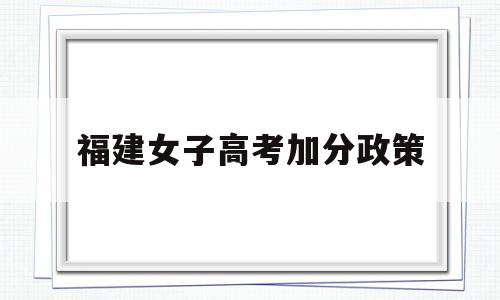 福建女子高考加分政策,福建少数民族考生高考加分政策