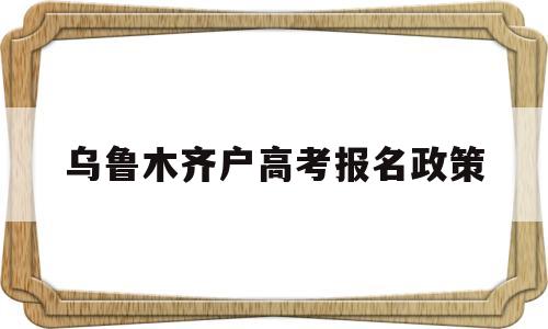 乌鲁木齐户高考报名政策,乌鲁木齐外地户口考高中政策