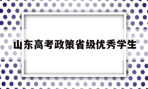 山东高考政策省级优秀学生,山东省教育厅关于评选高等学校优秀学生