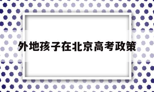 外地孩子在北京高考政策 外地人的孩子在北京高考条件