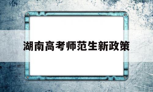 湖南高考师范生新政策,湖南公费师范生2020新政策