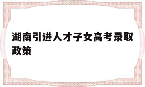 湖南引进人才子女高考录取政策,湖南省人才引进政策2020怎么申请