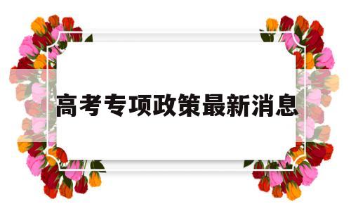 高考专项政策最新消息 国家专项优惠政策高考是什么