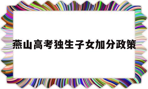 燕山高考独生子女加分政策,2018年高考独生子女加分政策