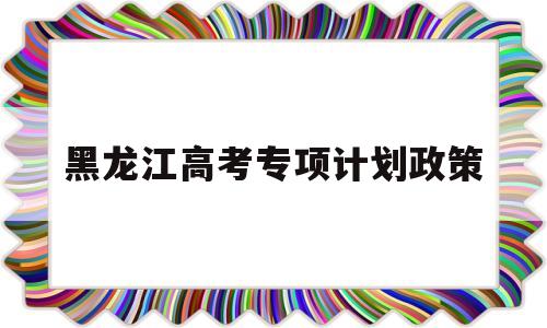 黑龙江高考专项计划政策,黑龙江高考农村专项计划怎么报名