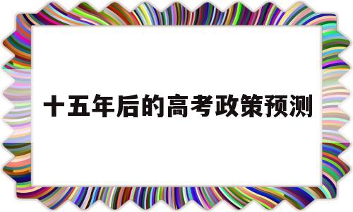 十五年后的高考政策预测,未来15年高考会越来越重要吗