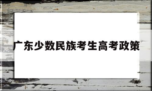 广东少数民族考生高考政策,广东省高考少数民族加分政策2019