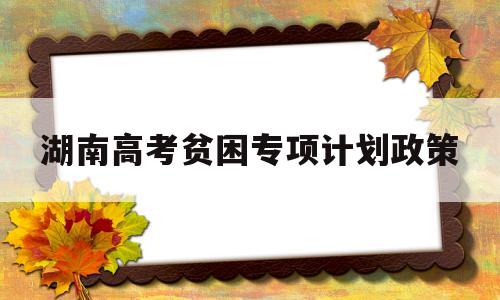 湖南高考贫困专项计划政策,湖南省高校专项计划报考条件