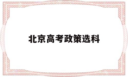 北京高考政策选科,北京高考选科新政策