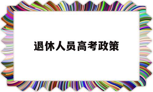 退休人员高考政策,退役军人子女高考有何优惠政策