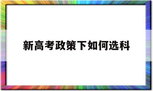 新高考政策下如何选科,新高考体制下应该如何选科