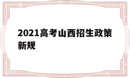 2021高考山西招生政策新规 山西省2021年普通高等学校招生工作规定