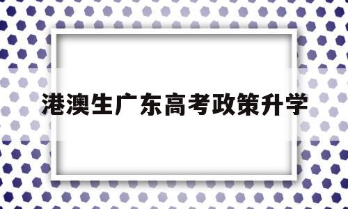 港澳生广东高考政策升学,港澳生内地高考政策2020