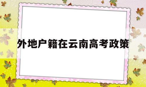 外地户籍在云南高考政策,外省籍学生在云南高考政策