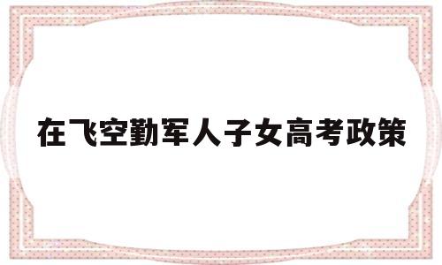 在飞空勤军人子女高考政策 空军飞行员的子女高考有啥待遇?