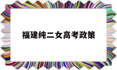 福建纯二女高考政策 福建二女户高考加多少分