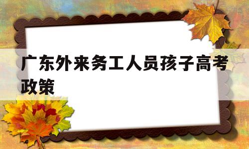 广东外来务工人员孩子高考政策 外来工子女可以在广东省参加高考吗