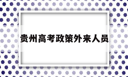 贵州高考政策外来人员,贵州省外籍考生高考办法