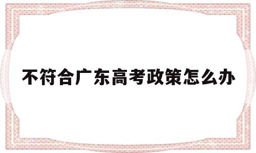 不符合广东高考政策怎么办,不符合广东异地高考政策怎么办