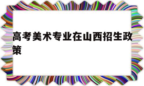 高考美术专业在山西招生政策,山西大学美术生多少分可以报考